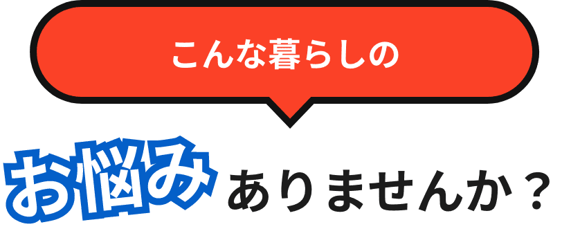 こんな暮らしのお悩みありませんか？